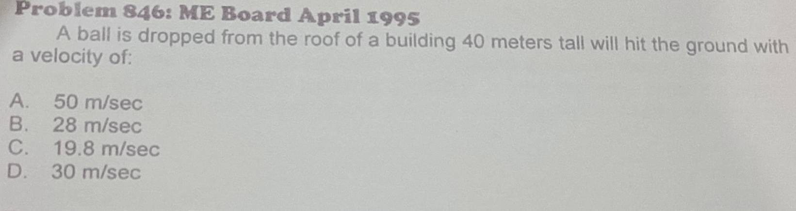 Problem 846: ME Board April 1995
A ball is dropped from the roof of a building 40 meters tall will hit the ground with
a velocity of:
A. 50 m/sec
B. 28 m/sec
C. 19.8 m/sec
D. 30 m/sec