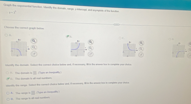 Graph the exponential function. Identify the domain, range, y-intercept, and asymptote of the function.
y=3^x
Choose the correct graph below
A.
B.
C.
D.
identify the domain. Select the correct choice below and, if necessary, fill in the answer box to complete your choice
A. The domain is □. (Type an inequality)
(). The domain is all real numbers.
Identilfy the range. Select the correct choice below and, if necessary, fill in the answer box to complete your choice.
A. The range is □ (Type an inequality.)
B. The range is all real numbers.