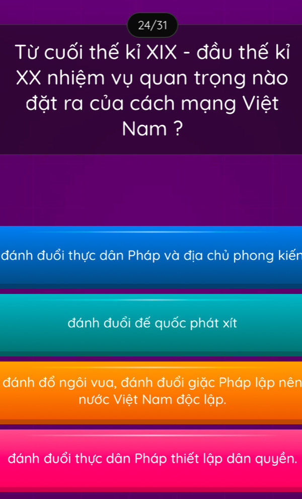 24/31
Từ cuối thế kỉ XIX - đầu thế kỉ
XX nhiệm vụ quan trọng nào
đặt ra của cách mạng Việt
Nam ?
đánh đuổi thực dân Pháp và địa chủ phong kiến
đánh đuổi đế quốc phát xít
đánh đổ ngôi vua, đánh đuổi giặc Pháp lập nên
Nước Việt Nam độc lập.
đánh đuổi thực dân Pháp thiết lập dân quyền.