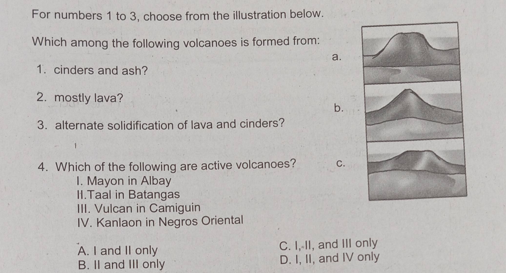 For numbers 1 to 3, choose from the illustration below.
Which among the following volcanoes is formed from:
a.
1. cinders and ash?
2. mostly lava?
b.
3. alternate solidification of lava and cinders?
4. Which of the following are active volcanoes? C.
I. Mayon in Albay
II.Taal in Batangas
III. Vulcan in Camiguin
IV. Kanlaon in Negros Oriental
A. I and II only C. I, II, and III only
B. II and III only D. I, II, and IV only