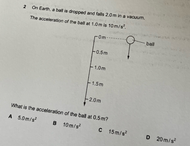 On Earth, a ball is dropped and falls 2.0m in a vacuum.
The acceleration of the ball at 1.0 m is 10m/s^2. 
What is the acceleration of the ball at 0.5m?
A 5.0m/s^2 B 10m/s^2 C 15m/s^2
D 20m/s^2