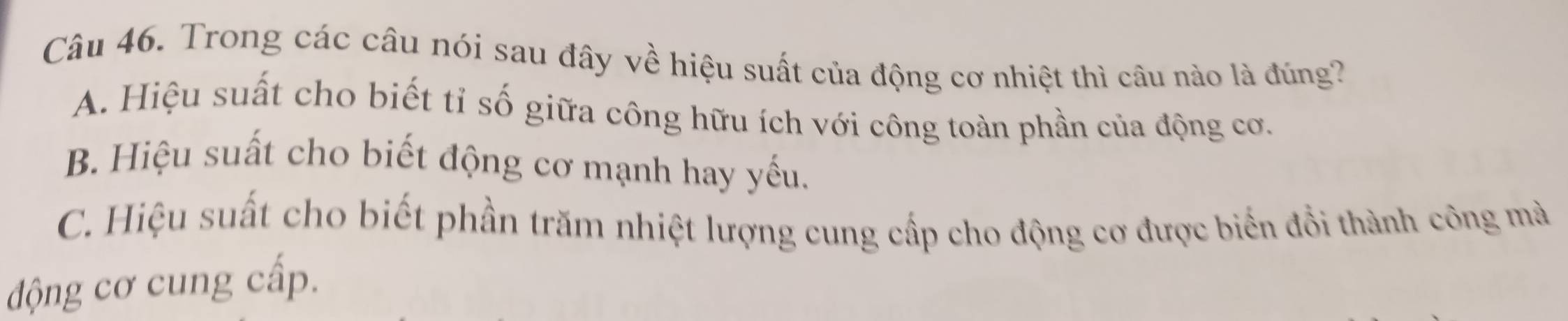 Trong các câu nói sau đây về hiệu suất của động cơ nhiệt thì câu nào là đúng?
A. Hiệu suất cho biết tỉ số giữa công hữu ích với công toàn phần của động cơ.
B. Hiệu suất cho biết động cơ mạnh hay yếu.
C. Hiệu suất cho biết phần trăm nhiệt lượng cung cấp cho động cơ được biến đồi thành công mà
động cơ cung cấp.