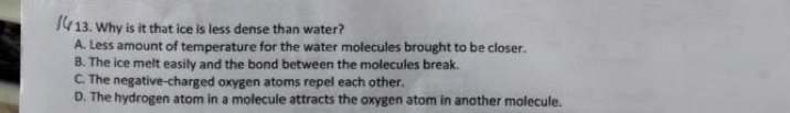 Why is it that ice is less dense than water?
A. Less amount of temperature for the water molecules brought to be closer.
B. The ice melt easily and the bond between the molecules break.
C. The negative-charged oxygen atoms repel each other.
D. The hydrogen atom in a molecule attracts the oxygen atom in another molecule.