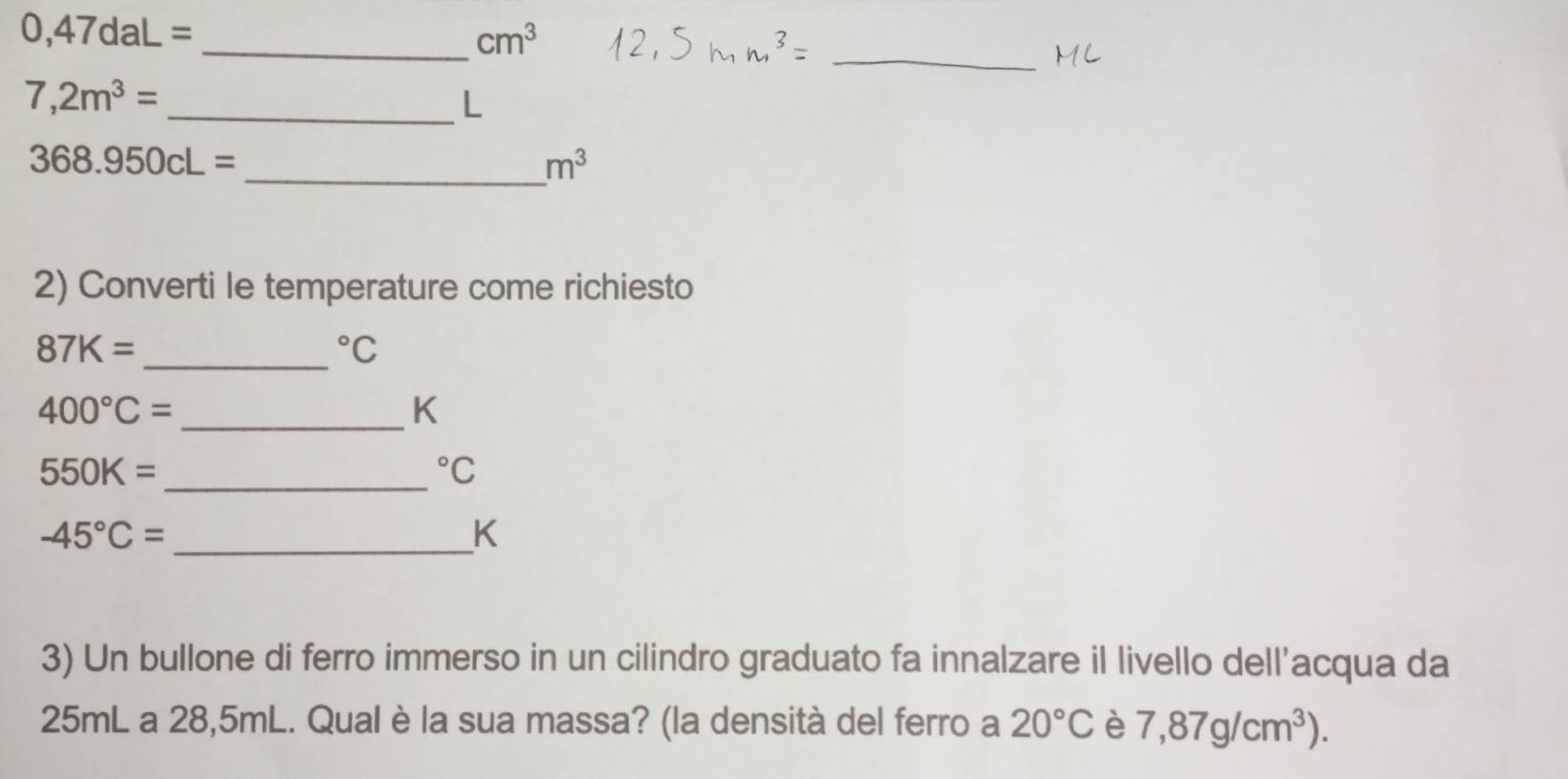 0,47daL=
_ cm^3
_
7,2m^3=
_L
368.950cL=
_ m^3
2) Converti le temperature come richiesto
87K=
_°C
400°C= _ 
K
550K= _°C
-45°C= _
K
3) Un bullone di ferro immerso in un cilindro graduato fa innalzare il livello dell'acqua da
25mL a 28,5mL. Qual è la sua massa? (la densità del ferro a 20°C è 7,87g/cm^3).