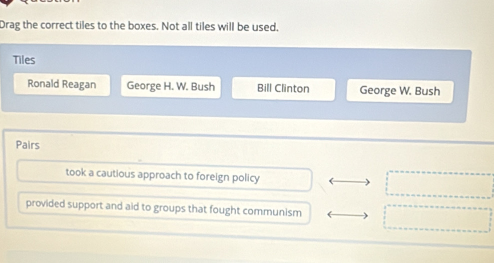 Drag the correct tiles to the boxes. Not all tiles will be used.
Tiles
Ronald Reagan George H. W. Bush Bill Clinton George W. Bush
Pairs
took a cautious approach to foreign policy
provided support and aid to groups that fought communism