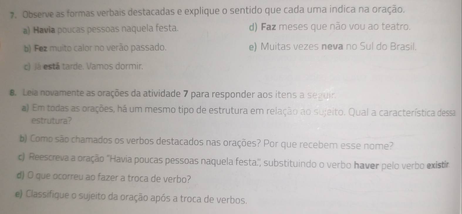 Observe as formas verbais destacadas e explique o sentido que cada uma indica na oração. 
a) Havia poucas pessoas naquela festa. d) Faz meses que não vou ao teatro. 
b) Fez muito calor no verão passado. e) Muitas vezes neva no Sul do Brasil. 
c) Já está tarde. Vamos dormir. 
8. Leia novamente as orações da atividade 7 para responder aos itens a seguir. 
a) Em todas as orações, há um mesmo tipo de estrutura em relação ao sujeito. Qual a característica dessa 
estrutura? 
b) Como são chamados os verbos destacados nas orações? Por que recebem esse nome? 
c) Reescreva a oração 'Havia poucas pessoas naquela festa'', substituindo o verbo haver pelo verbo existir 
d) O que ocorreu ao fazer a troca de verbo? 
e) Classifique o sujeito da oração após a troca de verbos.