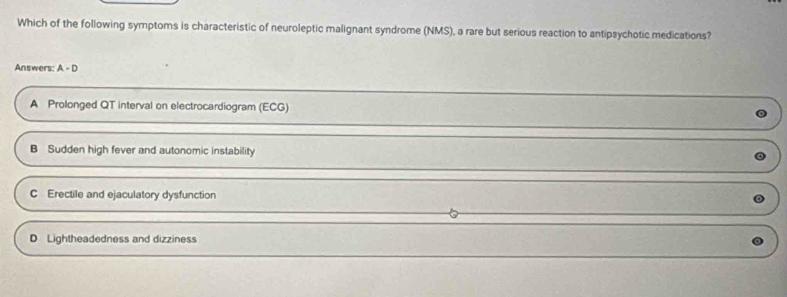 Which of the following symptoms is characteristic of neuroleptic malignant syndrome (NMS), a rare but serious reaction to antipsychotic medications?
Answers: A - D
A Prolonged QT interval on electrocardiogram (ECG)
B Sudden high fever and autonomic instability
C Erectile and ejaculatory dysfunction
D Lightheadedness and dizziness