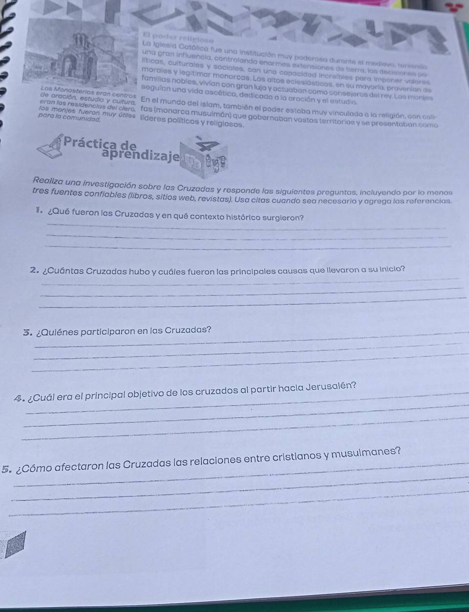 El poder religioso 
La Iglesia Católica fue una institución muy poderosa durante el medievo, teniendo 
una gran influencia, controlando enarmes extensianes de terra, las decisio e s o 
líticas, culturales y sociales, con una capacidad increibles para imponer volores 
morales y legitimar monarcas. Los altos ecleslásticos, en su mayaría, provenían de 
familias nobles, vivían con gran lujo y actuaban como consejeros del rey. Los monies 
seguían una vida ascética, dedicada a la oración y el estudio. 
de oración, estudio y cultura, 
Los Monasterios eran centros En el mundo del islam, también el poder estaba muy vinculado a la religión, con call- 
eran las residencias del clero, fas (monarca musulmán) que gobernaban vastos territorios y se presentaban como 
los monjes fueron muy útiles líderes políticos y religiosos. 
para la comunidad. 
Práctica de 
aprendizaje 
Realiza una investigación sobre las Cruzadas y responde las siguientes preguntas, incluyendo por lo menos 
tres fuentes confiables (libros, sitios web, revistas). Usa citas cuando sea necesario y agrega las referencias 
_ 
¿Qué fueron las Cruzadas y en qué contexto histórico surgieron? 
_ 
_ 
_ 
2. ¿Cuántas Cruzadas hubo y cuáles fueron las principales causas que llevaron a su inicio? 
_ 
_ 
3. ¿Quiénes participaron en las Cruzadas? 
_ 
_ 
_ 
4º ¿Cuál era el principal objetivo de los cruzados al partir hacia Jerusalén? 
_ 
_ 
5. ¿Cómo afectaron las Cruzadas las relaciones entre cristianos y musulmanes? 
_