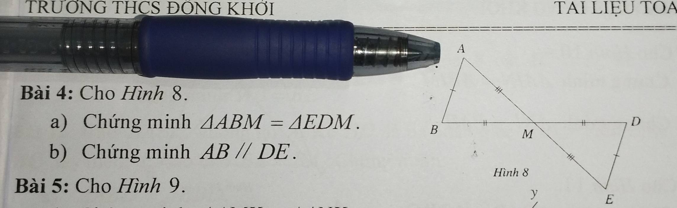 TRƯỚNG THCS ĐÔNG KHỚI TAI LIệU TOA 

Bài 4: Cho Hình 8. 
a) Chứng minh △ ABM=△ EDM. 
b) Chứng minh AB//DE. 
Bài 5: Cho Hình 9.