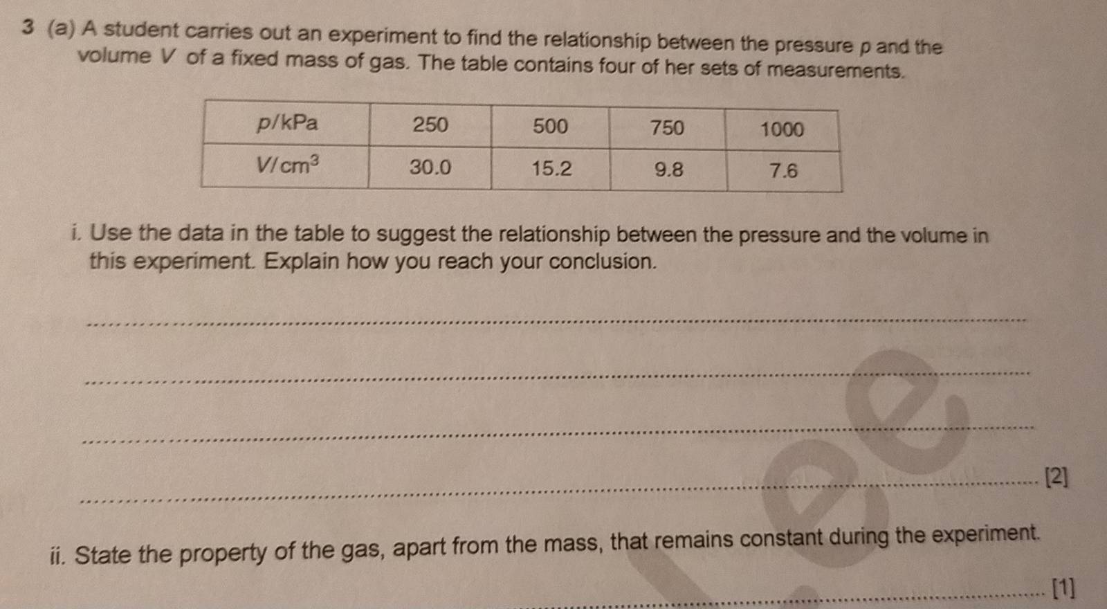 3 (a) A student carries out an experiment to find the relationship between the pressure p and the
volume V of a fixed mass of gas. The table contains four of her sets of measurements.
i. Use the data in the table to suggest the relationship between the pressure and the volume in
this experiment. Explain how you reach your conclusion.
_
_
_
_[2]
ii. State the property of the gas, apart from the mass, that remains constant during the experiment.
_[1]