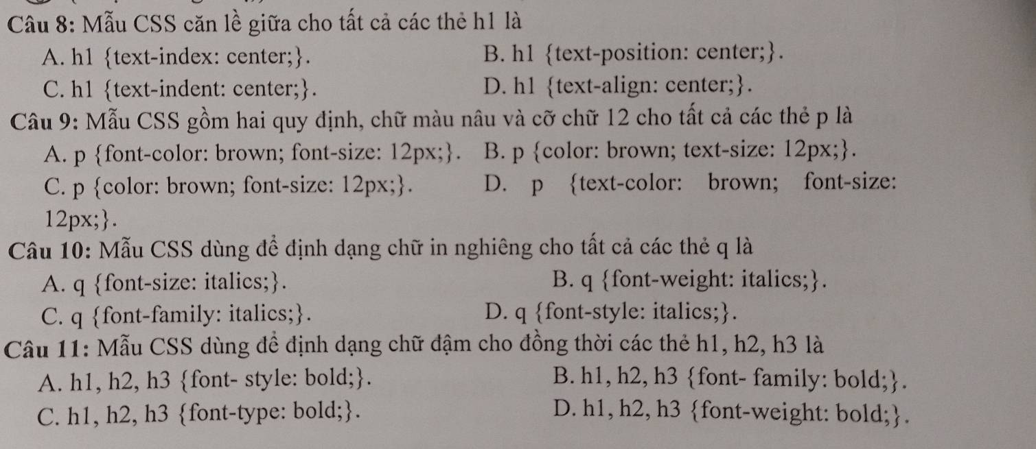 Mẫu CSS căn lề giữa cho tất cả các thẻ h1 là
A. h1 text-index: center;. B. h1 text-position: center;.
C. h1 text-indent: center;. D. h1 text-align: center;.
Câu 9: Mẫu CSS gồm hai quy định, chữ màu nâu và cỡ chữ 12 cho tất cả các thẻ p là
A. p font-color: brown; font-size: 12px;. B. p color: brown; text-size: 12px;.
C. p color: brown; font-size: 12px;. D. p text-color: brown; font-size:
12px;.
Câu 10: Mẫu CSS dùng đề định dạng chữ in nghiêng cho tất cả các thẻ q là
A. q font-size: italics;. B. q font-weight: italics;.
C. q font-family: italics;. D. q font-style: italics;.
Câu 11: Mẫu CSS dùng đề định dạng chữ đậm cho đồng thời các thẻ h1, h2, h3 là
A. h1, h2, h3 font- style: bold;. B. h1, h2, h3 font- family: bold;.
C. h1, h2, h3 font-type: bold;. D. h1, h2, h3 font-weight: bold;.