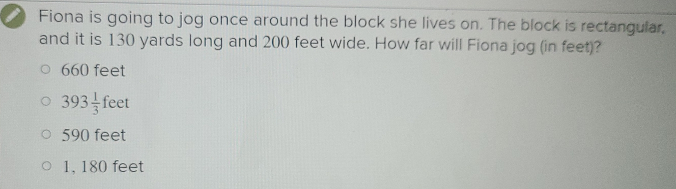 Fiona is going to jog once around the block she lives on. The block is rectangular,
and it is 130 yards long and 200 feet wide. How far will Fiona jog (in feet)?
660 feet
393 1/3 feet
590 feet
1, 180 feet