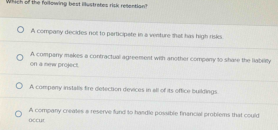 Which of the following best illustrates risk retention?
A company decides not to participate in a venture that has high risks.
A company makes a contractual agreement with another company to share the liability
on a new project.
A company installs fire detection devices in all of its office buildings.
A company creates a reserve fund to handle possible financial problems that could
occur.