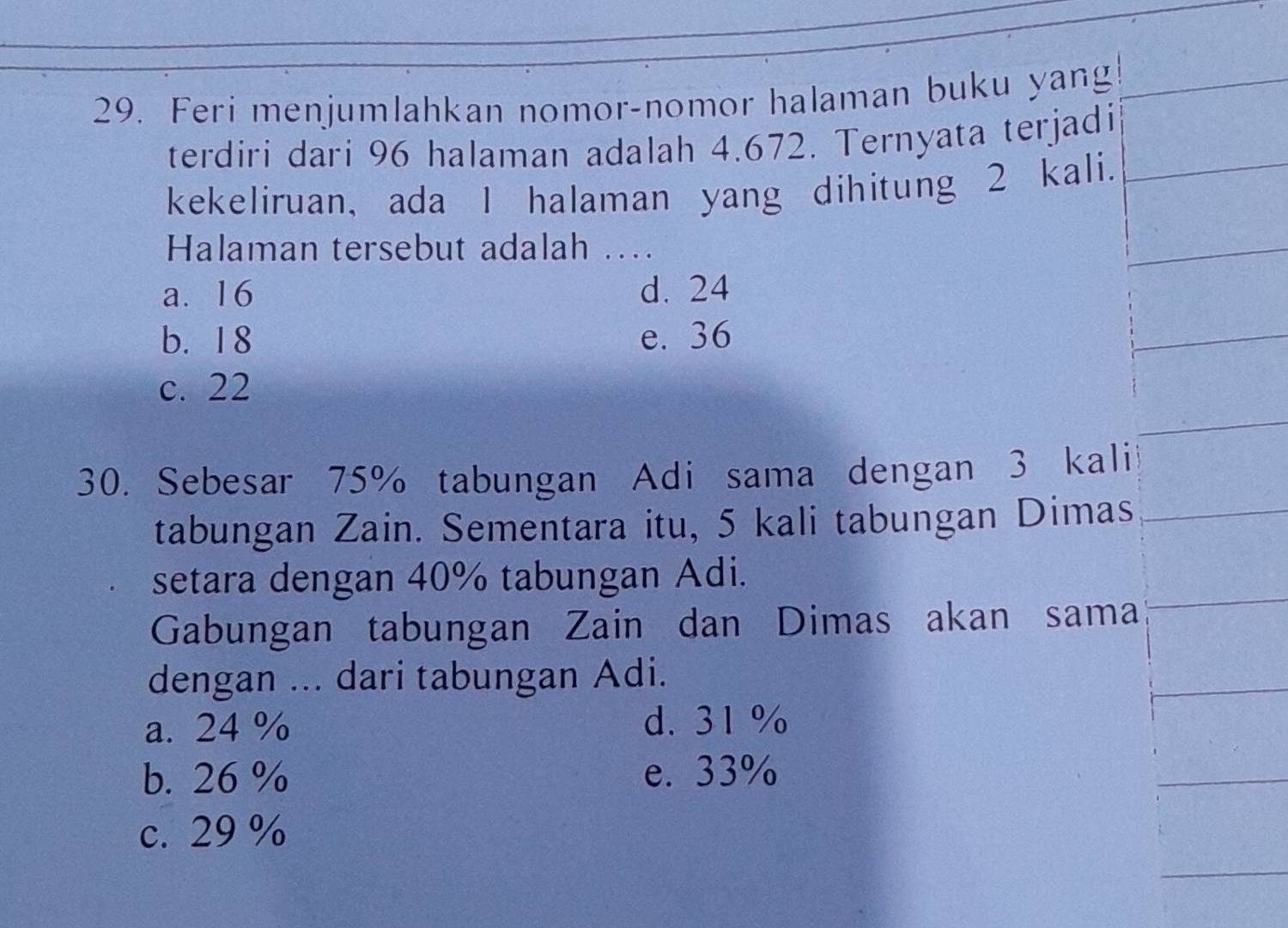 Feri menjumlahkan nomor-nomor halaman buku yang
terdiri dari 96 halaman adalah 4.672. Ternyata terjadi
kekeliruan, ada I halaman yang dihitung 2 kali.
Halaman tersebut adalah ....
a. 16 d. 24
b. 1 8 e. 36
c. 22
30. Sebesar 75% tabungan Adi sama dengan 3 kali
tabungan Zain. Sementara itu, 5 kali tabungan Dimas
setara dengan 40% tabungan Adi.
Gabungan tabungan Zain dan Dimas akan sama
dengan ... dari tabungan Adi.
a. 24 % d. 31 %
b. 26 % e. 33%
c. 29 %