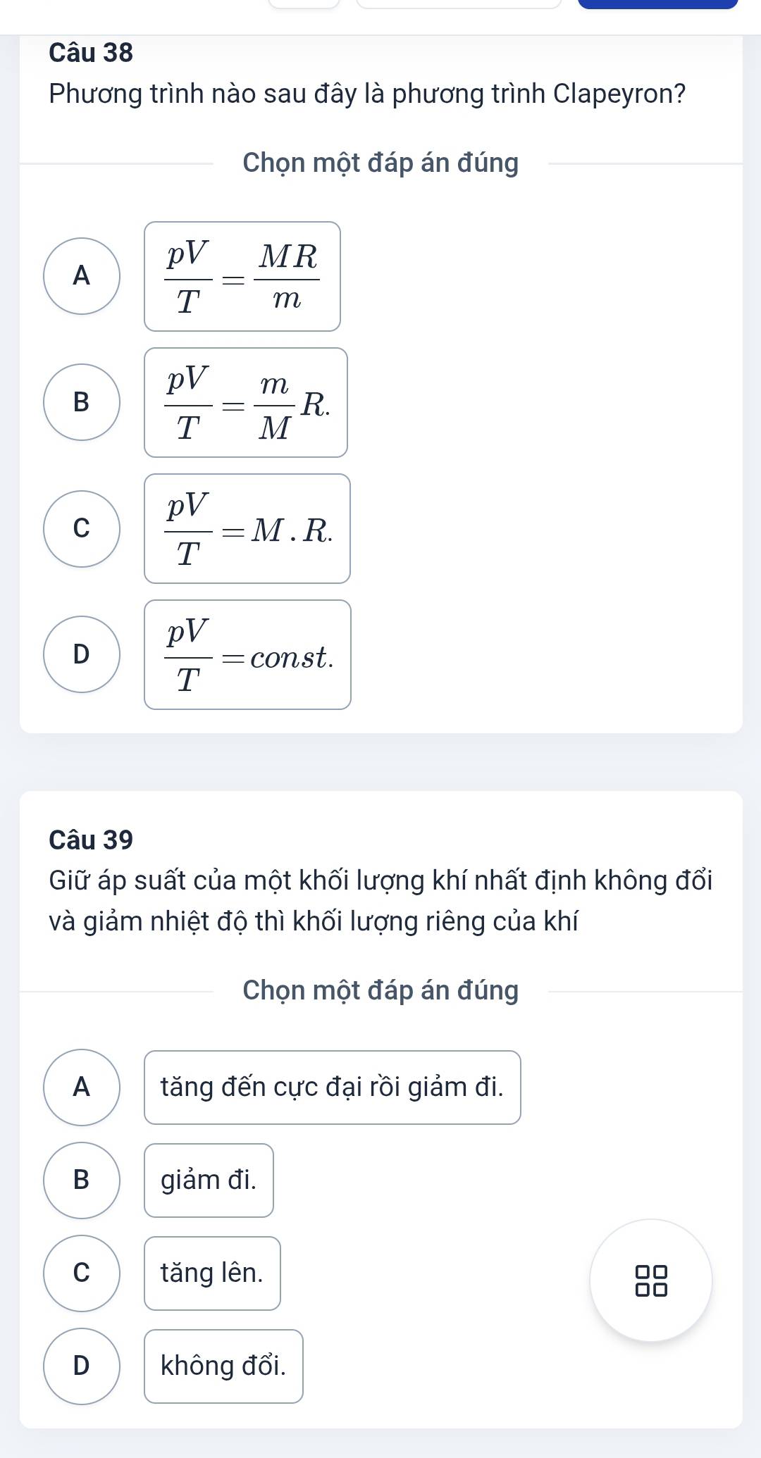 Phương trình nào sau đây là phương trình Clapeyron?
Chọn một đáp án đúng
A  pV/T = MR/m 
B  pV/T = m/M R.
C  pV/T =M.R.
D  pV/T =c const
Câu 39
Giữ áp suất của một khối lượng khí nhất định không đổi
và giảm nhiệt độ thì khối lượng riêng của khí
Chọn một đáp án đúng
A tăng đến cực đại rồi giảm đi.
B giảm đi.
C tăng lên.
88
D không đổi.