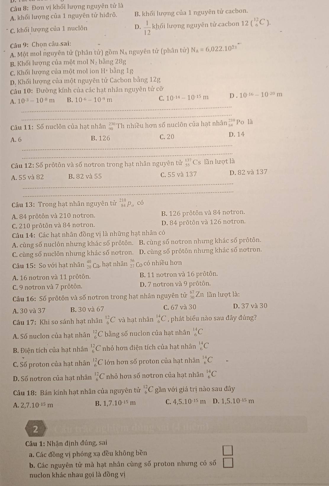 Đơn vị khối lượng nguyên tử là
A. khối lượng của 1 nguyên tử hiđrô. B. khối lượng của 1 nguyên tử cacbon.
* C. khối lượng của 1 nuclôn D.  1/12 ! kh ll ối lượng nguyên tử cacbon 12beginpmatrix 12 6endpmatrix .
Câu 9: Chọn câu sai:
A. Một mol nguyên tử (phân tử) gồm N_A nguyên tử (phân tử) N_A=6,022.10^(23)
B. Khối lượng của một mol N_2 bằng 28g
C. Khối lượng của một mol ion H+ bằng 1g
D. Khối lượng của một nguyên tử Cacbon bằng 12g
Câu 10: Đường kính của các hạt nhân nguyên tử cối
A. 10^(-3)-10^(-8)m B. 10^(-6)-10^(-9)m 10^(-14)-10^(-15)m D . 10^(-16)-10^(-20)m
C.
_
_
Câu 11: Số nuclôn của hạt nhân beginarrayr 230 90endarray Th nhiều hơn số nuclôn của hạt nhân beginarrayr 210 84endarray Po là
A. 6 B. 126 C. 20
D. 14
_
_
Câu 12:Shat o 5 prôtôn và số nơtron trong hạt nhân nguyên tử beginarrayr 137 55endarray Cs lần lượt là
_
A. 55 và 82 B. 82 và 55 C. 55 và 137 D. 82 và 137
_
Câu 13: Trong hạt nhân nguyên tử beginarrayr 210 84endarray p có
A. 84 prôtôn và 210 notron. B. 126 prôtôn và 84 notron.
C. 210 prôtôn và 84 notron. D. 84 prôtôn và 126 notron.
Câu 14: Các hạt nhân đồng vị là những hạt nhân có
A. cùng số nuclôn nhưng khác số prôtôn. B. cùng số notron nhưng khác số prôtôn.
C. cùng số nuclôn nhưng khác số nơtron. D. cùng số prôtôn nhưng khác số nơtron.
Câu 15: So với hạt nhân beginarrayr 40 20endarray Ca, hạt nhân Co có nhiều hơn
A. 16 nơtron và 11 prôtôn. B. 11 notron và 16 prôtôn.
C. 9 notron và 7 prôtôn. D. 7 notron và 9 prôtôn.
Câu 16: Số prôtôn và số nơtron trong hạt nhân nguyên tử beginarrayr 67 30endarray Z n lần lượt là:
A. 30 và 37 B. 30 và 67 C. 67 và 30 D. 37 và 30
Câu 17: Khi so sánh hạt nhân _6^((12)C và hạt nhân _6^(14)C , phát biểu nào sau đây đúng?
A. Số nuclon của hạt nhân _6^(12)C bằng số nuclon của hạt nhân _6^(14)C
B. Điện tích của hạt nhân _6^(12)C nhỏ hơn điện tích của hạt nhân _6^(14)C
C. Số proton của hạt nhân _6^(12)C ớn hơn số proton của hạt nhân _6^(14)C
D. Số nơtron của hạt nhân _6^(12)C nhỏ hơn số nơtron của hạt nhân _6^(14)C
Cu 18: Bán kính hạt nhân của nguyên tử _6^(12)C gần với giá trị nào sau đây
A. 2,7.10^-15)m B. 1,7.10^(-15)m C. 4,5.10^(-15)m D. 1,5.10^(-15)m
2
* Câu 1: Nhận định đúng, sai
a. Các đồng vị phóng xạ đều không bền
b. Các nguyên tử mà hạt nhân cùng số proton nhưng có số  □ /□  
nuclon khác nhau gọi là đồng vị