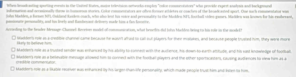 When broadcasting sporting events in the United States, major television networks employ "color commentators" who provide expert analysis and background
information and occasionally throw in humorous stories. Color commentators are often former athletes or coaches of the broadcasted sport. One such commentator was
John Madden, a former NFL Oakland Raiders coach, who also lent his voice and personality to the Madden NFL football video games. Madden was known for his exuberant,
passionate personality, and his lively and flamboyant delivery made him a fan favorite.
According to the Sender-Message-Channel-Receiver model of communication, what benefits did John Madden bring to his role in the model?
Madden's role as a credible channel came because he wasn't afraid to call out players for their mistakes, and because people trusted him, they were more
likely to believe him.
Madden's role as a trusted sender was enhanced by his ability to connect with the audience, his down-to-earth attitude, and his vast knowledge of football.
Madden's role as a believable message allowed him to connect with the football players and the other sportscasters, causing audiences to view him as a
credible commentator.
Madden's role as a likable receiver was enhanced by his larger-than-life personality, which made people trust him and listen to him.