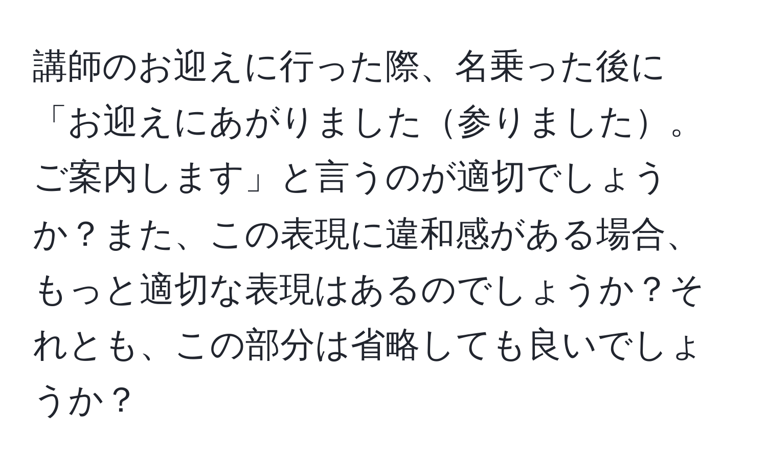 講師のお迎えに行った際、名乗った後に「お迎えにあがりました参りました。ご案内します」と言うのが適切でしょうか？また、この表現に違和感がある場合、もっと適切な表現はあるのでしょうか？それとも、この部分は省略しても良いでしょうか？