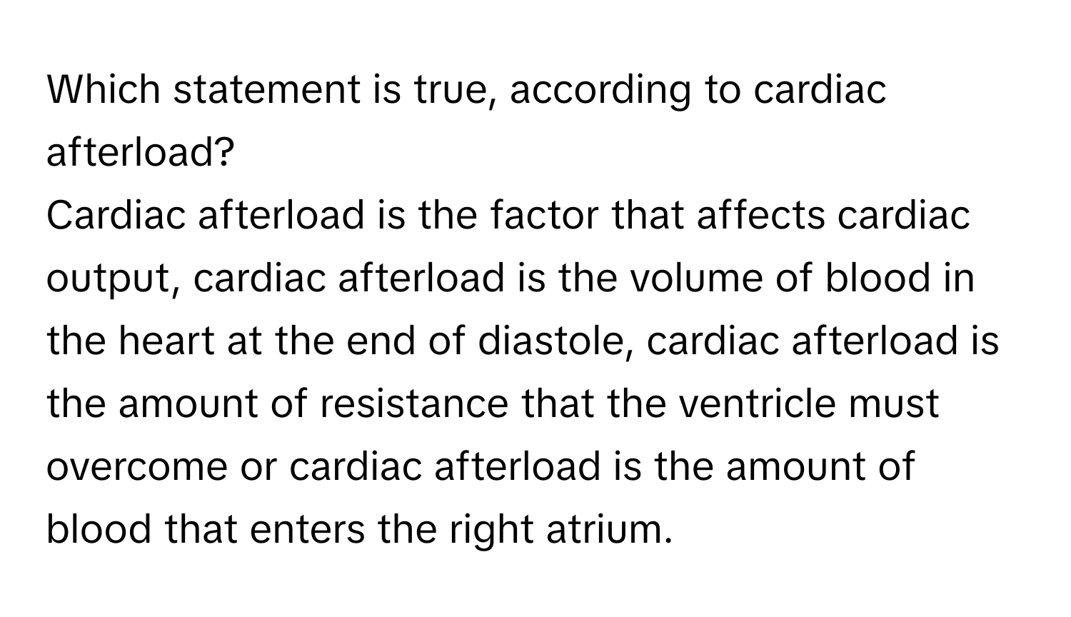 Which statement is true, according to cardiac afterload? 
Cardiac afterload is the factor that affects cardiac output, cardiac afterload is the volume of blood in the heart at the end of diastole, cardiac afterload is the amount of resistance that the ventricle must overcome or cardiac afterload is the amount of blood that enters the right atrium.