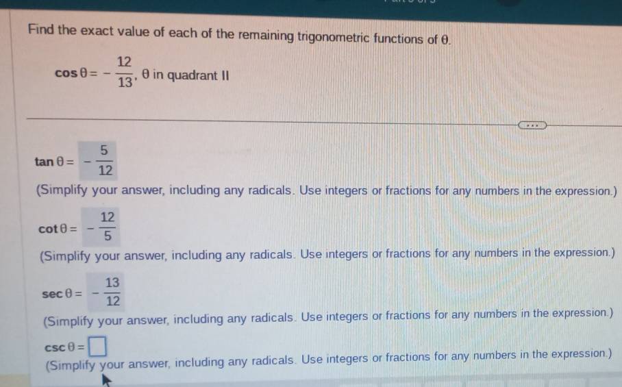 Find the exact value of each of the remaining trigonometric functions of θ.
cos θ =- 12/13  , θ in quadrant II
tan θ =- 5/12 
(Simplify your answer, including any radicals. Use integers or fractions for any numbers in the expression.)
cot θ =- 12/5 
(Simplify your answer, including any radicals. Use integers or fractions for any numbers in the expression.)
sec θ =- 13/12 
(Simplify your answer, including any radicals. Use integers or fractions for any numbers in the expression.)
csc θ =□
(Simplify your answer, including any radicals. Use integers or fractions for any numbers in the expression.)