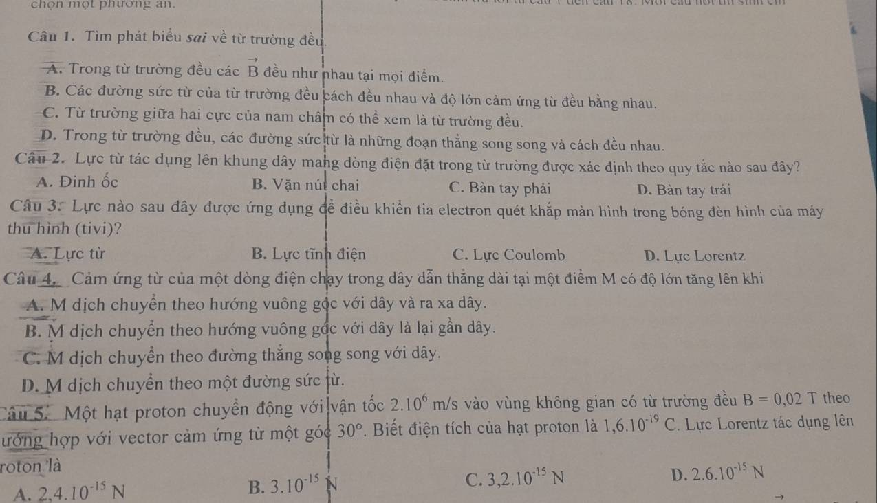 chọn một phương an.
Câu 1. Tìm phát biểu sai về từ trường đều.
A. Trong từ trường đều các vector B đều như nhau tại mọi điểm.
B. Các đường sức từ của từ trường đều cách đều nhau và độ lớn cảm ứng từ đều bằng nhau.
C. Từ trường giữa hai cực của nam châm có thể xem là từ trường đều.
D. Trong từ trường đều, các đường sức từ là những đoạn thẳng song song và cách đều nhau.
Câu 2. Lực từ tác dụng lên khung dây mang dòng điện đặt trong từ trường được xác định theo quy tắc nào sau đây?
A. Đinh ốc B. Vặn nút chai C. Bàn tay phải D. Bàn tay trái
Câu 3. Lực nào sau đây được ứng dụng đề điều khiển tia electron quét khắp màn hình trong bóng đèn hình của máy
thu hình (tivi)?
A. Lực từ B. Lực tĩnh điện C. Lực Coulomb D. Lực Lorentz
Câu 4. Cảm ứng từ của một dòng điện chạy trong dây dẫn thẳng dài tại một điểm M có độ lớn tăng lên khi
A. M dịch chuyển theo hướng vuông gộc với dây và ra xa dây.
B. M dịch chuyển theo hướng vuông gốc với dây là lại gần dây.
C. M dịch chuyển theo đường thẳng song song với dây.
D. M dịch chuyển theo một đường sức từ.
Câu 5.  Một hạt proton chuyển động với Ivận tốc 2.10^6m/s 3 vào vùng không gian có từ trường đều B=0,02T theo
lướng hợp với vector cảm ứng từ một góc 30° Biết điện tích của hạt proton là 1,6.10^(-19)C. Lực Lorentz tác dụng lên
roton là
B.
A. 2.4.10^(-15)N 3.10^(-15)N
C. 3,2.10^(-15)N D. 2.6.10^(-15)N