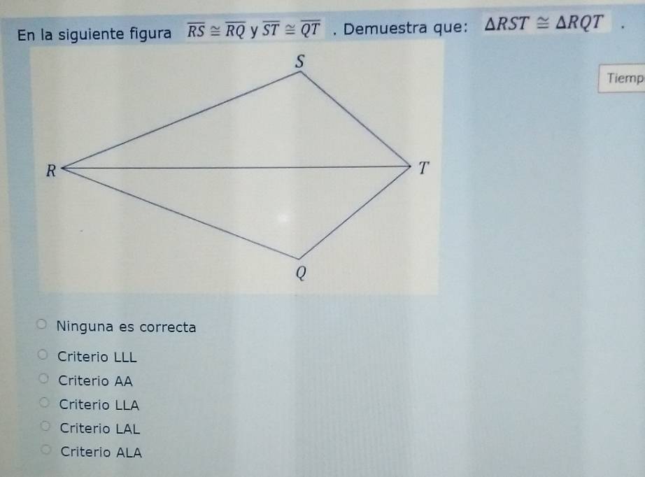 En la siguiente figura overline RS≌ overline RQ overline ST≌ overline QT. Demuestra que: △ RST≌ △ RQT
Tiemp
Ninguna es correcta
Criterio LLL
Criterio AA
Criterio LLA
Criterio LAL
Criterio ALA