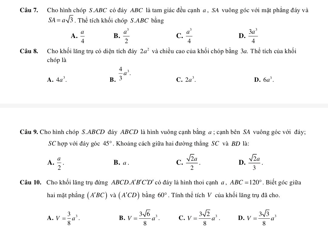 Cho hình chóp S. ABC có đáy ABC là tam giác đều cạnh a , SA vuông góc với mặt phẳng đáy và
SA=asqrt(3). Thể tích khối chóp S. ABC bằng
A.  a/4   a^3/2   a^3/4  D.  3a^3/4 
B.
C.
Câu 8. Cho khối lăng trụ có diện tích đáy 2a^2 và chiều cao của khối chóp bằng 34. Thể tích của khối
chóp là
A. 4a^3. B.  4/3 a^3.
C. 2a^3. D. 6a^3. 
Câu 9. Cho hình chóp S. ABCD đáy ABCD là hình vuông cạnh bằng a ; cạnh bên SA vuông góc với đáy;
SC hợp với đáy góc 45°. Khoảng cách giữa hai đường thắng SC và BD là:
A.  a/2 . B. a . C.  sqrt(2)a/2 . D.  sqrt(2)a/3 . 
Câu 10. Cho khối lăng trụ đứng ABCD.. A'B'C'D' có đáy là hình thoi cạnh a , ABC=120°. Biết góc giữa
hai mặt phẳng (A'BC) và (A'CD) bằng 60°. Tính thể tích V của khối lăng trụ đã cho.
A. V= 3/8 a^3. V= 3sqrt(6)/8 a^3. C. V= 3sqrt(2)/8 a^3. D. V= 3sqrt(3)/8 a^3
B.