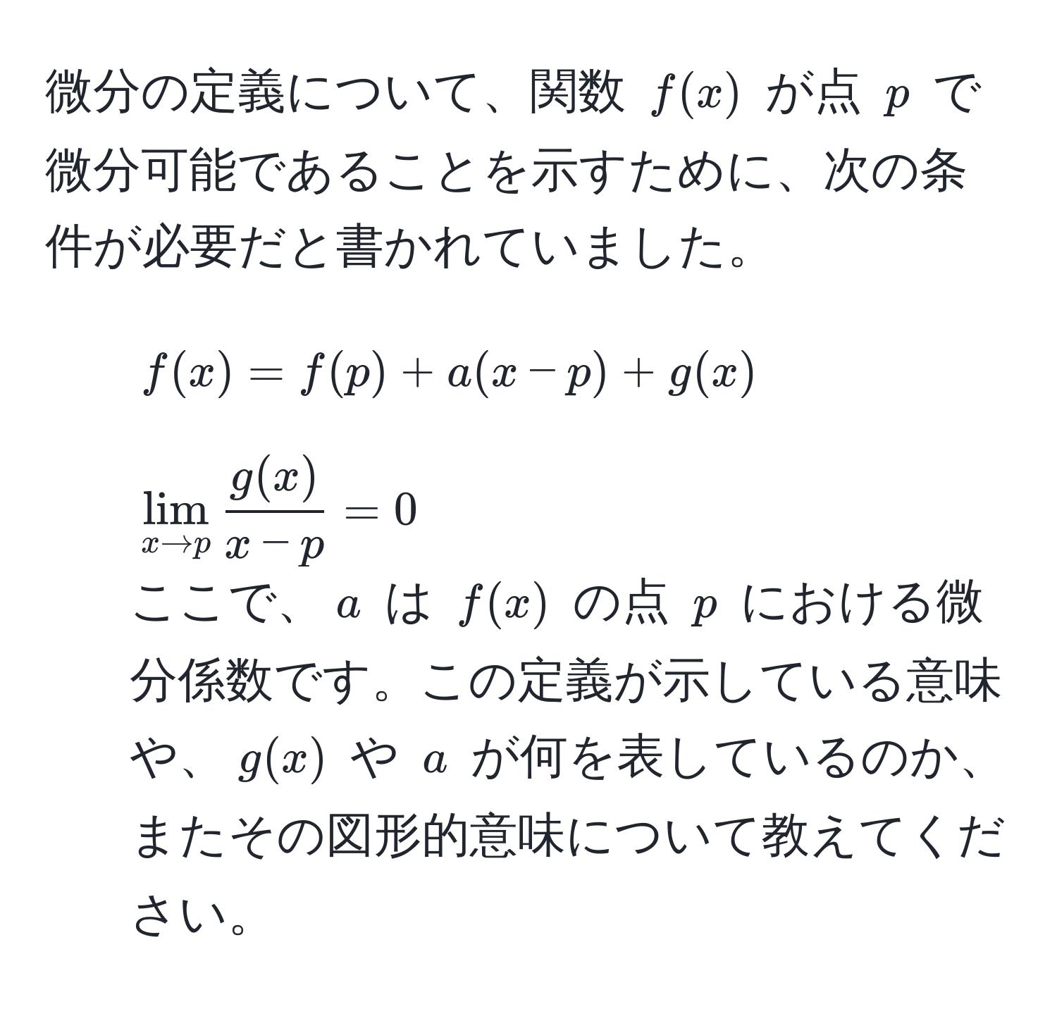 微分の定義について、関数 ( f(x) ) が点 ( p ) で微分可能であることを示すために、次の条件が必要だと書かれていました。
1. ( f(x) = f(p) + a(x - p) + g(x) )
2. ( lim_x to p  g(x)/x - p  = 0 )
ここで、( a ) は ( f(x) ) の点 ( p ) における微分係数です。この定義が示している意味や、( g(x) ) や ( a ) が何を表しているのか、またその図形的意味について教えてください。