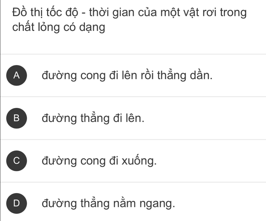 Đồ thị tốc độ - thời gian của một vật rơi trong
chất lỏng có dạng
A đường cong đi lên rồi thẳng dần.
B đường thẳng đi lên.
đường cong đi xuống.
D đường thẳng nằm ngang.