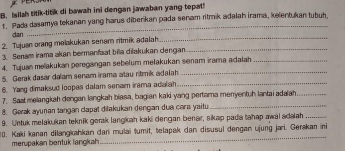 PERSAN 
B. Isilah titik-titik di bawah ini dengan jawaban yang tepat! 
_ 
1. Pada dasamya tekanan yang harus diberikan pada senam ritmik adalah irama, kelentukan tubuh. 
dan 
2. Tujuan orang melakukan senam ritmik adalah 
_ 
3. Senam irama akan bermanfaat bila dilakukan dengan_ 
4. Tujuan melakukan peregangan sebelum melakukan senam irama adalah_ 
5. Gerak dasar dalam senam irama atau ritmik adalah_ 
6. Yang dimaksud loopas dalam senam irama adalah_ 
7. Saat melangkah dengan langkah biasa, bagian kaki yang pertama menyentuh lantai adalah_ 
8. Gerak ayunan tangan dapat dilakukan dengan dua cara yaitu_ 
9. Untuk melakukan teknik gerak langkah kaki dengan benar, sikap pada tahap awal adalah_ 
10. Kaki kanan dilangkahkan dari mulai tumit, telapak dan disusul dengan ujung jari. Gerakan ini 
merupakan bentuk langkah 
_