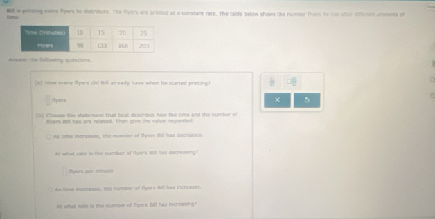 time. is printing extra flyers to distribute. The flyers are printed at a constant rate. The table below shows the number flyers he has after different woounts of
Anewer the following questions.
(a) How many flyers did Bill already have when he started printing?
□^ 
flyers
× 5
(b) Choose the statement that best describes how the time and the number of
Byers Bill has are related. Then give the value requested.
As time increases, the number of flyers Bill has decrases.
At what rate is the number of flyers fill has decreasing?
fyers per minute
As time increases, the number of fiyers B has increases.
At what rate is the number of flyers Bill has increasing?