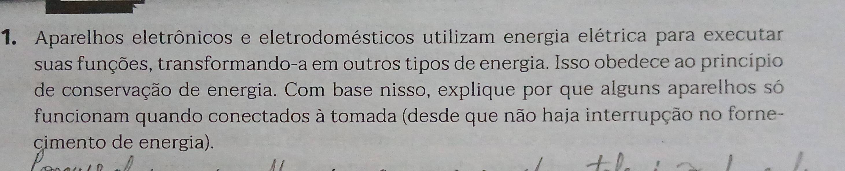 Aparelhos eletrônicos e eletrodomésticos utilizam energia elétrica para executar 
suas funções, transformando-a em outros tipos de energia. Isso obedece ao princípio 
de conservação de energia. Com base nisso, explique por que alguns aparelhos só 
funcionam quando conectados à tomada (desde que não haja interrupção no forne- 
cimento de energia).