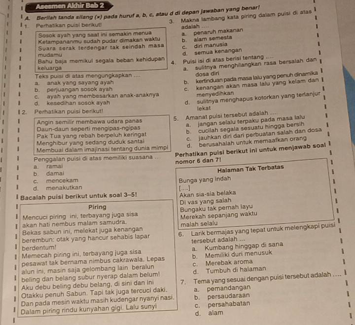 Asesmen Akhir Bab 2
A. Berilah tanda silang (x) pada huruf a, b, c, atau d di depan jawaban yang benar!
3. Makna lambang kata piring dalam puisi di atas
1. Perhatikan puisi berikut!
Sosok ayah yang saat ini semakin menua adalah
Suara serak terdengar tak seindah masa b. alam semesta a. penaruh makanan
Ketampananmu sudah pudar dimakan waktu
c. diri manusia
mudamu
d. semua kenangan
Bahu baja memikul segala beban kehidupan 4. Puisi isi di atas berisi tentang … 
keluarga
a. sulitnya menghilangkan rasa bersalah dan
Teks puisi di atas mengungkapkan .... dosa diri
a. anak yang sayang ayah
b. kertinduan pada masa lalu yang penuh dinamika
b. perjuangan sosok ayah
c. kenangan akan masa lalu yang kelam dan
c. ayah yang membesarkan anak-anaknya menyedihkan
d. kesedihan sosok ayah
d. sulitnya menghapus kotorkan yang terlanjur
I 2. Perhatikan puisi berikut! lekat
a. jangan selalu terpaku pada masa lalu
Daun-daun seperti mengipas-ngipas 5. Amanat puisi tersebut adalah ..
Angin semilir membawa udara panas
Menghibur yang sedang duduk santai b. cucilah segala sesuatu hingga bersih
c jauhkan diri dari perbuatan salah dan dosa
Pak Tua yang rebah berpeluh keringat
Membuai dalam imajinasi tentang dunia mimpi d. berusahalah untuk memaafkan orang
Penggalan puisi di atas memiliki suasana .. Perhatikan puisi berikut ini untuk menjawab soal
a. ramai nomor 6 dan 7!
Halaman Tak Terbatas
b damai
c. mencekam Bunga yang indah
d. menakutkan […]
l Bacalah puisi berikut untuk soal 3-5! Akan sia-sia belaka
Piring Di vas yang salah
Mencuci piring ini, terbayang juga sisa Bungaku tak pemah layu
akan hati nembus malam samudra. Merekah sepanjang waktu
Bekas sabun ini, melekat juga kenangan malah selalu
berembun: otak yang hancur sehabis lapar 6. Larik bermajas yang tepat untuk melengkapi puisi
tersebut adaiah ...
berdentum!
Memecah piring ini, terbayang juga sisa a Kumbang hinggap di sana
pesawat tak bernama nimbus cakrawala, Lepas b. Memiliki duri menusuk
alun ini, masin saja gelombang lain beralun c. Merebak aroma
beling dan belang subur nyerap dalam belum! d. Tumbuh di halaman
Aku debu beling debu belang, di sini dan ini 7. Tema yang sesuai dengan puisi tersebut adalah ....
Otakku penuh Sabun. Tapi tak juga tercuci daki. a. pemandangan
Dan pada mesin waktu masih kudengar nyanyi nasi. b. persaudaraan
Dalam piring rindu kunyahan gigi. Lalu sunyi c. persahabatan
d. alam