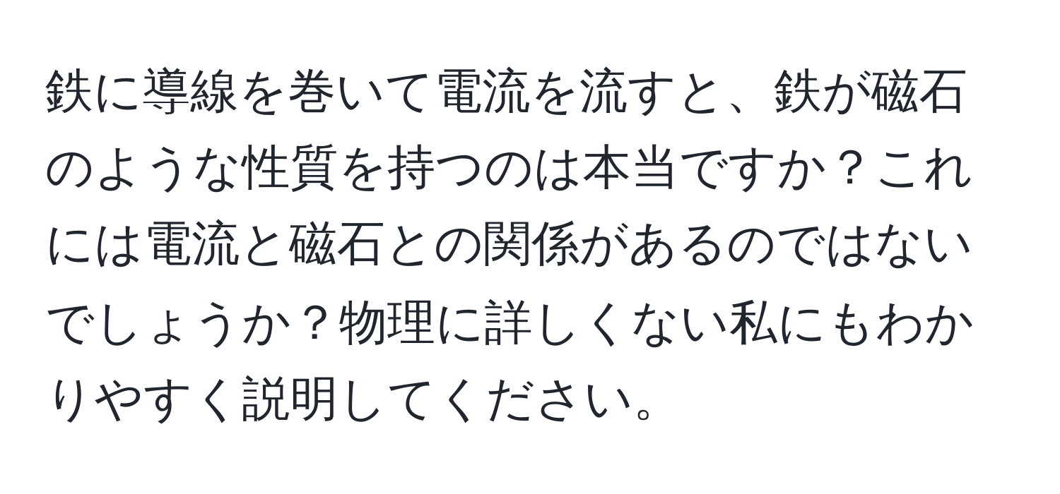 鉄に導線を巻いて電流を流すと、鉄が磁石のような性質を持つのは本当ですか？これには電流と磁石との関係があるのではないでしょうか？物理に詳しくない私にもわかりやすく説明してください。