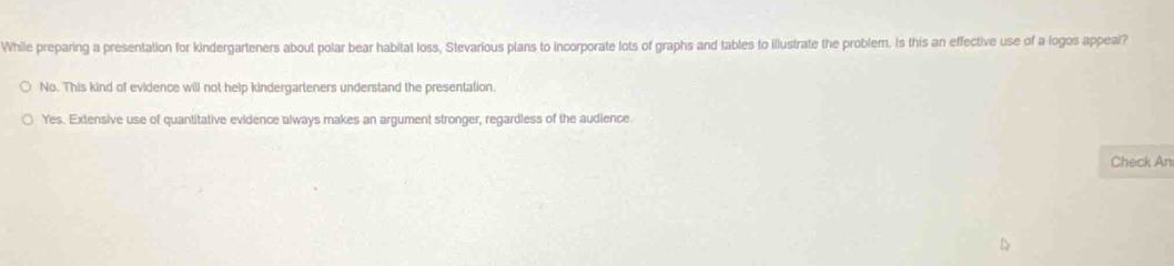 While preparing a presentation for kindergarteners about polar bear habitat loss, Stevarious plans to incorporate lots of graphs and tables to illustrate the problem. Is this an effective use of a logos appeal?
No. This kind of evidence will not help kindergarteners understand the presentation.
Yes. Extensive use of quantitative evidence always makes an argument stronger, regardless of the audience.
Check An