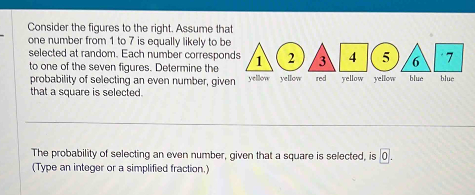 Consider the figures to the right. Assume that 
one number from 1 to 7 is equally likely to be 
selected at random. Each number corresponds 1 3 4 5 6 7
to one of the seven figures. Determine the 
probability of selecting an even number, given yellow yellow red yellow yellow blue blue 
that a square is selected. 
_ 
The probability of selecting an even number, given that a square is selected, is 0. 
(Type an integer or a simplified fraction.)