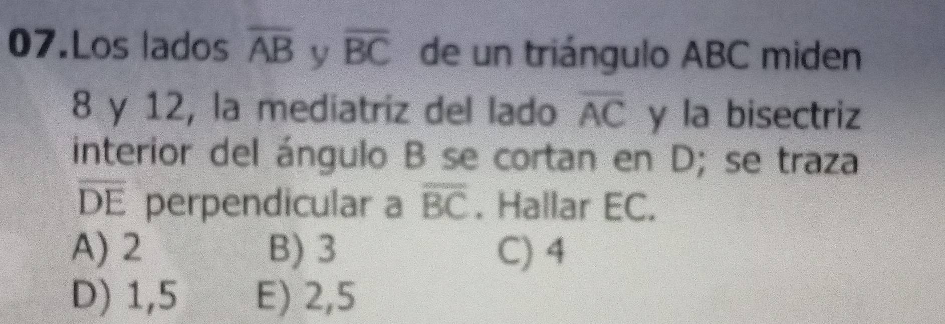 Los lados overline AB y overline BC de un triángulo ABC miden
8 y 12, la mediatriz del lado overline AC y la bisectriz
interior del ángulo B se cortan en D; se traza
overline DE perpendicular a overline BC. Hallar EC.
A) 2 B) 3 C) 4
D) 1,5 E) 2,5