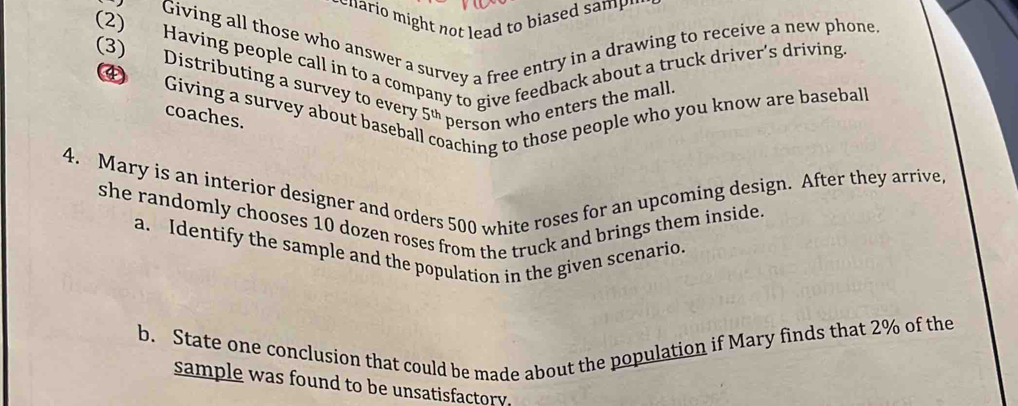 hario might not lead to biased samp " 
Giving all those who answer a survey a free entry in a drawing to receive a new phone. 
(2) Having people call in to a company to give feedback about a truck driver's driving 
(3) Distributing a survey to every 5^(th) person who enters the mall. 
4 Giving a survey about baseba 
coaches. 
oaching to those people who you know are basebal. 
4. Mary is an interior designer and orders 500 white roses for an upcoming design. After they arrive, 
she randomly chooses 10 dozen roses from the truck and brings them inside. 
a. Identify the sample and the population in the given scenario. 
b. State one conclusion that could be made about the population if Mary finds that 2% of the 
sample was found to be unsatisfactory.