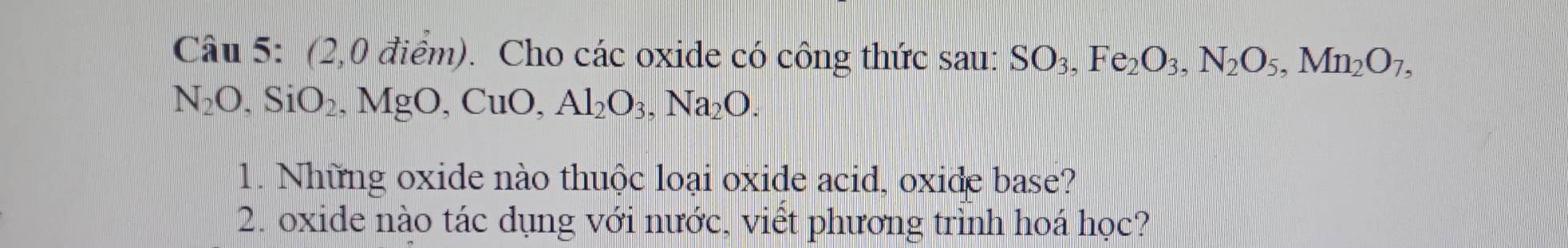 (2,0 điểm). Cho các oxide có công thức sau: SO_3, Fe_2O_3, N_2O_5, Mn_2O_7,
N_2O, SiO_2, MgO, CuO, Al_2O_3, Na_2O. 
1. Những oxide nào thuộc loại oxide acid, oxide base? 
2. oxide nào tác dụng với nước, viết phương trình hoá học?