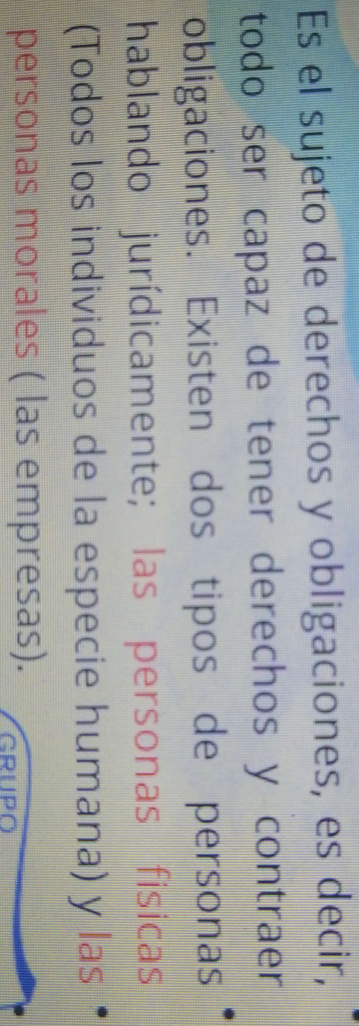 Es el sujeto de derechos y obligaciones, es decir, 
todo ser capaz de tener derechos y contraer 
obligaciones. Existen dos tipos de personas 
hablando jurídicamente; las personas fisicas 
(Todos los individuos de la especie humana) y las 
personas morales ( las empresas). 
GRUPO