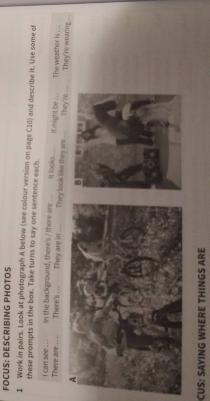 FOCUS: DESCRIBING PHOTOS 
1 Work in pairs. Look at photograph A below (see colour version on page C10) and describe it. Use some of 
these prompts in the box. Take turns to say one sentence each. 
I can see . . . In the background, there's / there are . .. It looks .. . it might be . . The weather is . . . 
There are_ There's . . . They are in ... They look like they are ... They're . .. They're wearing ... 
CUS: SAYING WHERE THINGS ARE