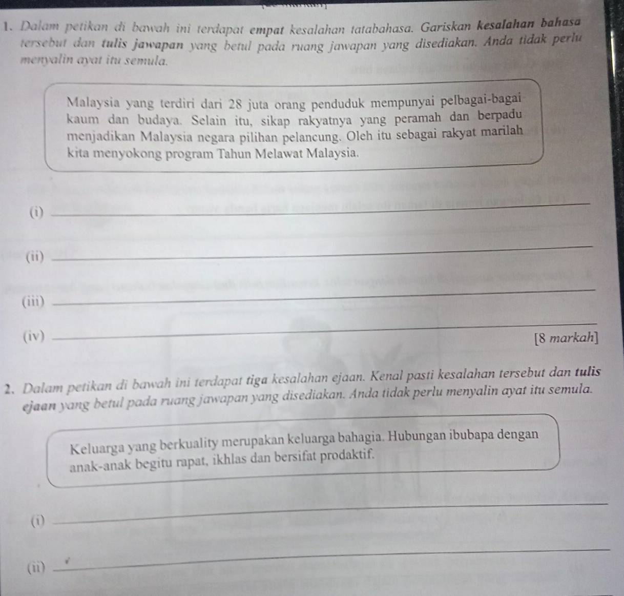 Dalam petikan di bawah ini terdapat empat kesalahan tatabahasa. Gariskan kesalahan bahasa 
tersebut dan tulis jawapan yang betul pada ruang jawapan yang disediakan. Anda tidak perlu 
menyalin ayat itu semula. 
Malaysia yang terdiri dari 28 juta orang penduduk mempunyai pelbagai-bagai 
kaum dan budaya. Selain itu, sikap rakyatnya yang peramah dan berpadu 
menjadikan Malaysia negara pilihan pelancung. Oleh itu sebagai rakyat marilah 
kita menyokong program Tahun Melawat Malaysia. 
(i) 
_ 
(ii) 
_ 
(iii) 
_ 
_ 
(iv) [8 markah] 
2. Dalam petikan di bawah ini terdapat tiga kesalahan ejaan. Kenal pasti kesalahan tersebut dan tulis 
ejaan yang betul pada ruang jawapan yang disediakan. Anda tidak perlu menyalin ayat itu semula. 
Keluarga yang berkuality merupakan keluarga bahagia. Hubungan ibubapa dengan 
anak-anak begitu rapat, ikhlas dan bersifat prodaktif. 
(i) 
_ 
(ii) 
_