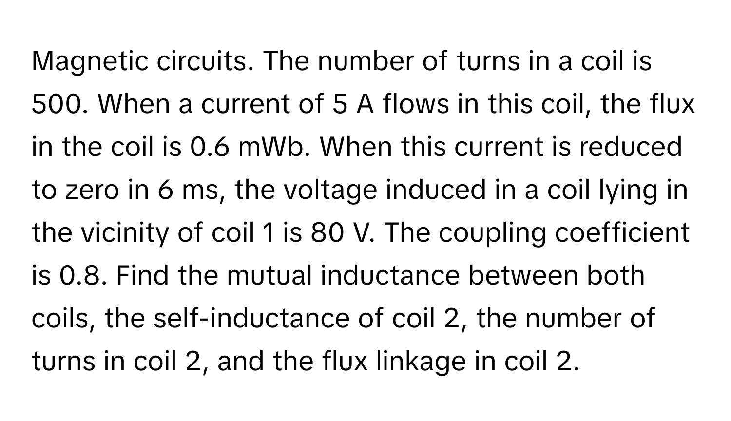 Magnetic circuits. The number of turns in a coil is 500. When a current of 5 A flows in this coil, the flux in the coil is 0.6 mWb. When this current is reduced to zero in 6 ms, the voltage induced in a coil lying in the vicinity of coil 1 is 80 V. The coupling coefficient is 0.8. Find the mutual inductance between both coils, the self-inductance of coil 2, the number of turns in coil 2, and the flux linkage in coil 2.