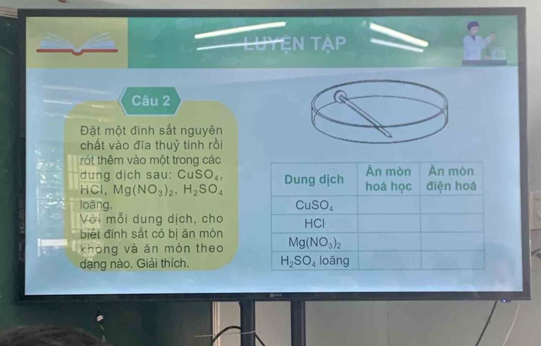 LUYEN Tập
Câu 2
Đặt một đinh sắt nguyên
chất vào đĩa thuỷ tinh rồi
rót thêm vào một trong các
dung dịch sau: CuSO_4,
HCl,Mg(NO_3)_2,H_2SO_4
loãng. 
Với mỗi dung dịch, cho
biết đinh sắt có bị ăn mòn
không và ăn mòn theo
dạng nào. Giải thích.