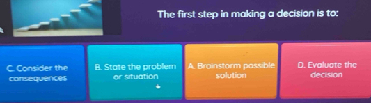 The first step in making a decision is to:
C. Consider the B. State the problem A. Brainstorm possible D. Evaluate the
consequences or situation solution decision