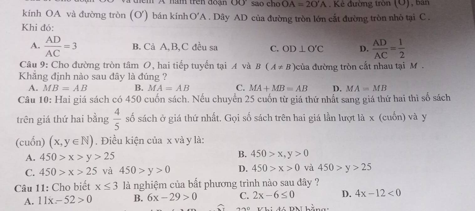 đểm A năm trên đoạn OO' sao cho OA=2O'A. Kẻ đường tròn (O ), ban
kính OA và đường tròn (O') bán kính O'A . Dây AD của đường tròn lớn cắt đường tròn nhỏ tại C.
Khi đó:
A.  AD/AC =3 B. Cả A, B, C đều sa C. OD⊥ O'C D.  AD/AC = 1/2 
Câu 9: Cho đường tròn tâm O, hai tiếp tuyến tại A và B(A!= B) của đường tròn cắt nhau tại M.
Khẳng định nào sau đây là đúng ?
A. MB=AB B. MA=AB C. MA+MB=AB D. MA=MB
Câu 10: Hai giá sách có 450 cuốn sách. Nếu chuyển 25 cuốn từ giá thứ nhất sang giá thứ hai thì số sách
trên giá thứ hai bằng  4/5  số sách ở giá thứ nhất. Gọi số sách trên hai giá lần lượt là x (cuốn) và y
(cuốn) (x,y∈ N). Điều kiện của x và y là:
A. 450>x>y>25
B. 450>x, y>0
C. 450>x>25 và 450>y>0 D. 450>x>0 và 450>y>25
Câu 11: Cho biết x≤ 3 là nghiệm của bất phương trình nào sau đây ?
A. 11x-52>0
B. 6x-29>0 C. 2x-6≤ 0 D. 4x-12<0</tex> 
22^ Khi đó PN hằngi