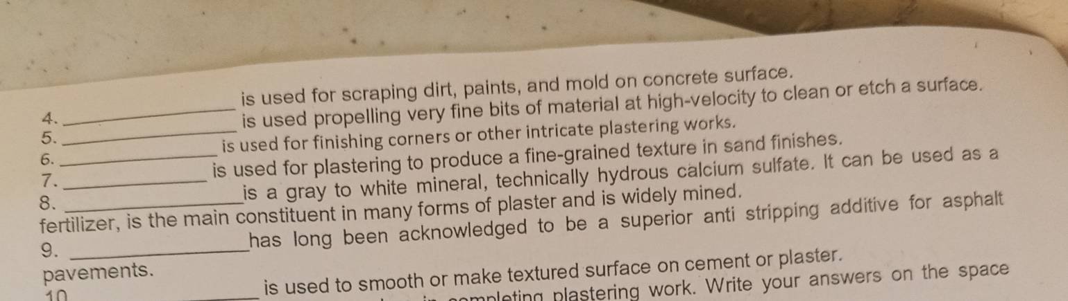 is used for scraping dirt, paints, and mold on concrete surface. 
4. 
_is used propelling very fine bits of material at high-velocity to clean or etch a surface. 
5. 
_is used for finishing corners or other intricate plastering works. 
_is used for plastering to produce a fine-grained texture in sand finishes. 
6. 
7._ 
is a gray to white mineral, technically hydrous calcium sulfate. It can be used as a 
8._ 
fertilizer, is the main constituent in many forms of plaster and is widely mined. 
9._ 
has long been acknowledged to be a superior anti stripping additive for asphalt . 
is used to smooth or make textured surface on cement or plaster. 
pavements. 
10 
pleting plastering work. Write your answers on the space