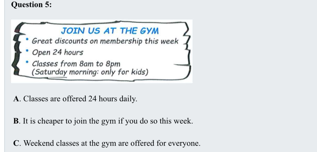 JOIN US AT THE GYM
Great discounts on membership this week
Open 24 hours
Classes from 8am to 8pm
(Saturday morning: only for kids)
A. Classes are offered 24 hours daily.
B. It is cheaper to join the gym if you do so this week.
C. Weekend classes at the gym are offered for everyone.