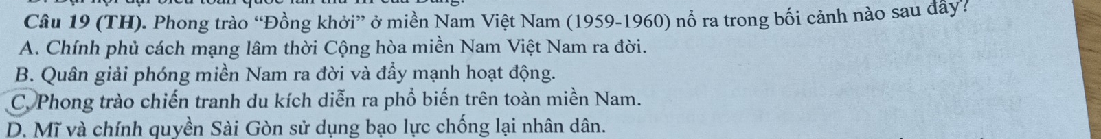 (TH). Phong trào “Đồng khởi” ở miền Nam Việt Nam (1959-1960) nổ ra trong bối cảnh nào sau đây?
A. Chính phủ cách mạng lâm thời Cộng hòa miền Nam Việt Nam ra đời.
B. Quân giải phóng miền Nam ra đời và đầy mạnh hoạt động.
C. Phong trào chiến tranh du kích diễn ra phổ biến trên toàn miền Nam.
D. Mĩ và chính quyền Sài Gòn sử dụng bạo lực chống lại nhân dân.