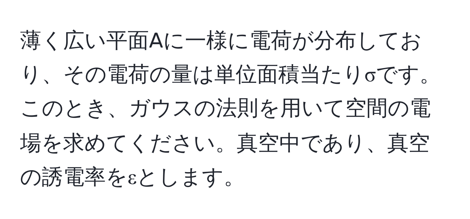 薄く広い平面Aに一様に電荷が分布しており、その電荷の量は単位面積当たりσです。このとき、ガウスの法則を用いて空間の電場を求めてください。真空中であり、真空の誘電率をεとします。